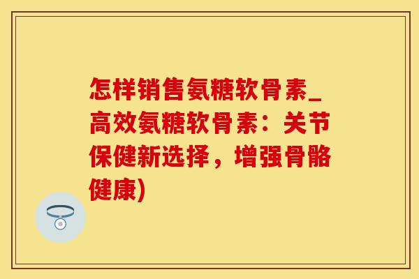 怎样销售氨糖软骨素_高效氨糖软骨素：关节保健新选择，增强骨骼健康)