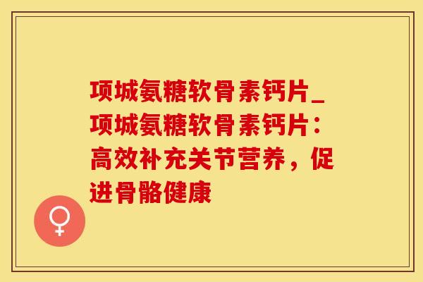 项城氨糖软骨素钙片_项城氨糖软骨素钙片：高效补充关节营养，促进骨骼健康