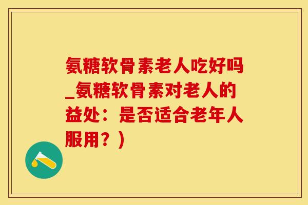 氨糖软骨素老人吃好吗_氨糖软骨素对老人的益处：是否适合老年人服用？)