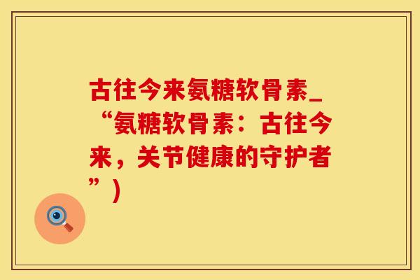 古往今来氨糖软骨素_“氨糖软骨素：古往今来，关节健康的守护者”)