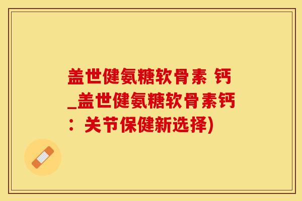 盖世健氨糖软骨素 钙_盖世健氨糖软骨素钙：关节保健新选择)
