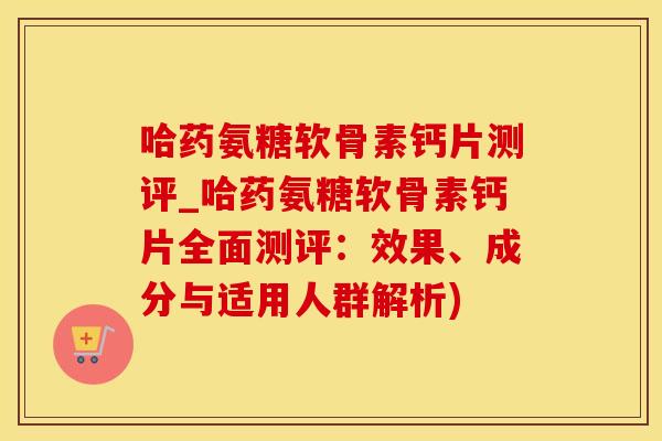 哈药氨糖软骨素钙片测评_哈药氨糖软骨素钙片全面测评：效果、成分与适用人群解析)