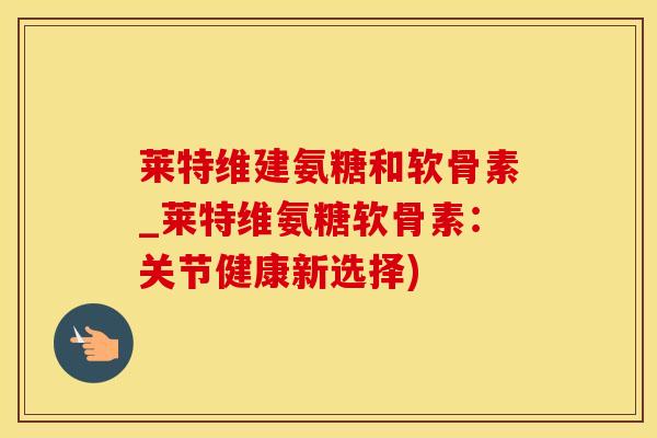 莱特维建氨糖和软骨素_莱特维氨糖软骨素：关节健康新选择)