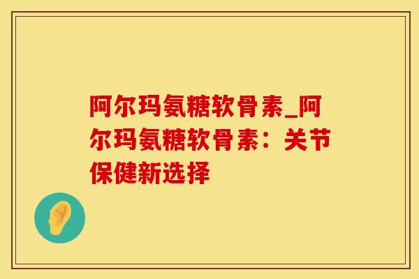 阿尔玛氨糖软骨素_阿尔玛氨糖软骨素：关节保健新选择