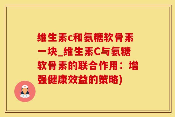 维生素c和氨糖软骨素一块_维生素C与氨糖软骨素的联合作用：增强健康效益的策略)