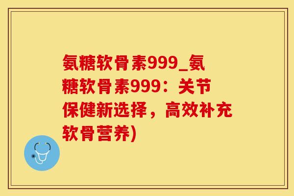 氨糖软骨素999_氨糖软骨素999：关节保健新选择，高效补充软骨营养)