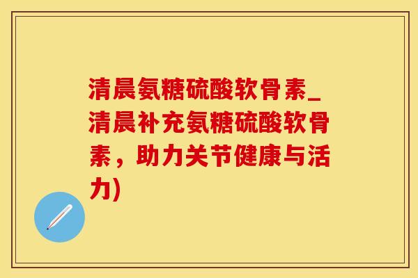 清晨氨糖硫酸软骨素_清晨补充氨糖硫酸软骨素，助力关节健康与活力)