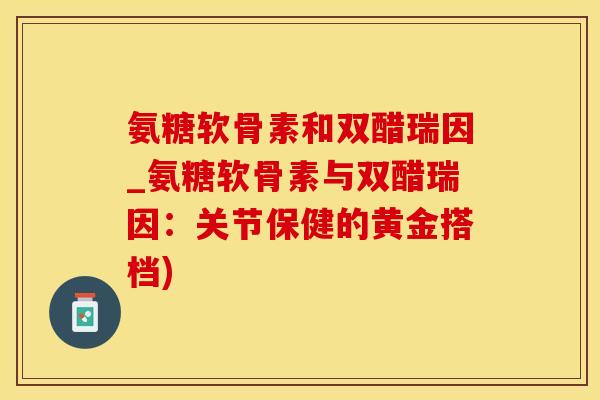 氨糖软骨素和双醋瑞因_氨糖软骨素与双醋瑞因:关节保健的黄金搭档) 氨糖软骨素和双醋瑞因_氨糖软骨素与双醋瑞因:关节保健的黄金搭档)