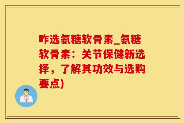 咋选氨糖软骨素_氨糖软骨素：关节保健新选择，了解其功效与选购要点)