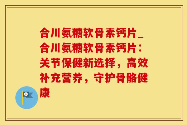 合川氨糖软骨素钙片_合川氨糖软骨素钙片：关节保健新选择，高效补充营养，守护骨骼健康