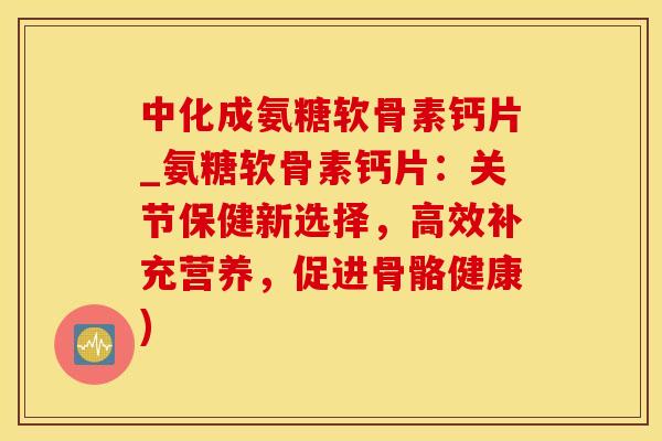 中化成氨糖软骨素钙片_氨糖软骨素钙片：关节保健新选择，高效补充营养，促进骨骼健康)