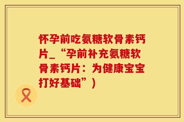 怀孕前吃氨糖软骨素钙片_“孕前补充氨糖软骨素钙片：为健康宝宝打好基础”)