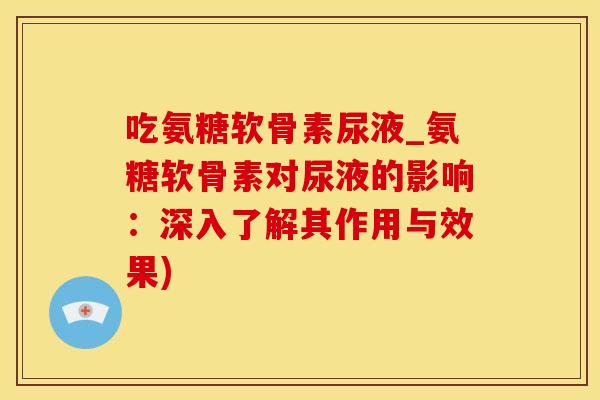 吃氨糖软骨素尿液_氨糖软骨素对尿液的影响：深入了解其作用与效果)