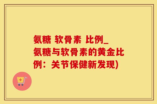 氨糖 软骨素 比例_氨糖与软骨素的黄金比例：关节保健新发现)