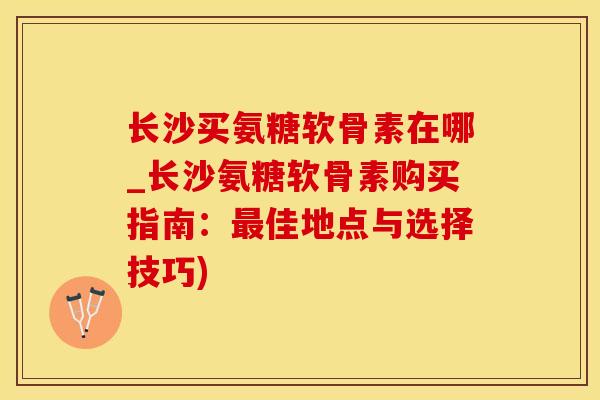 长沙买氨糖软骨素在哪_长沙氨糖软骨素购买指南：最佳地点与选择技巧)