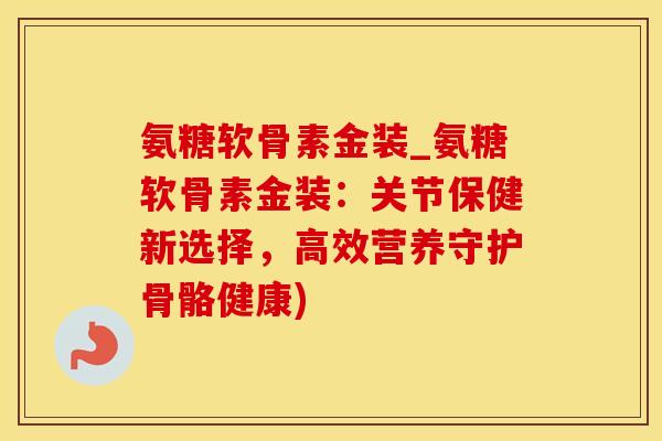氨糖软骨素金装_氨糖软骨素金装：关节保健新选择，高效营养守护骨骼健康)