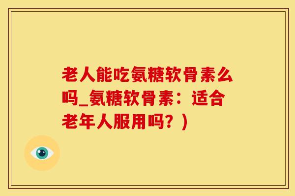 老人能吃氨糖软骨素么吗_氨糖软骨素:适合老年人服用吗?) 老人能吃氨糖软骨素么吗_氨糖软骨素:适合老年人服用吗?)