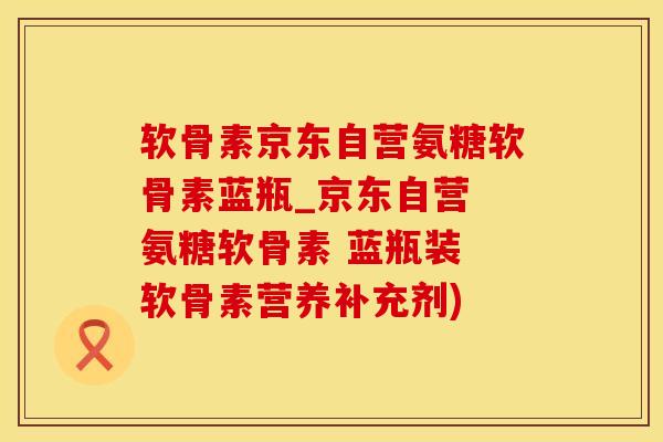 软骨素京东自营氨糖软骨素蓝瓶_京东自营 氨糖软骨素 蓝瓶装 软骨素营养补充剂)