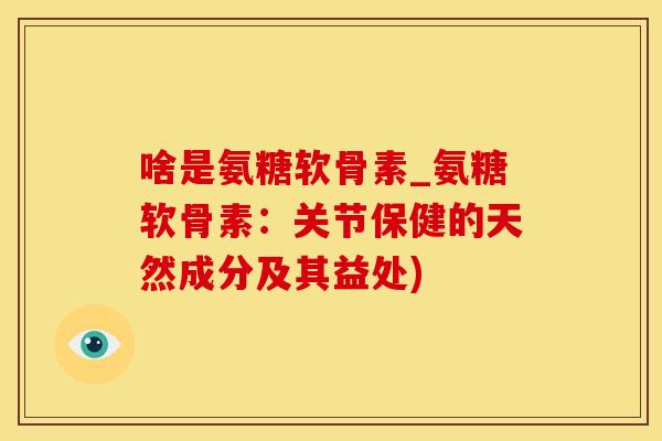 啥是氨糖软骨素_氨糖软骨素：关节保健的天然成分及其益处)