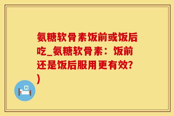 氨糖软骨素饭前或饭后吃_氨糖软骨素：饭前还是饭后服用更有效？)