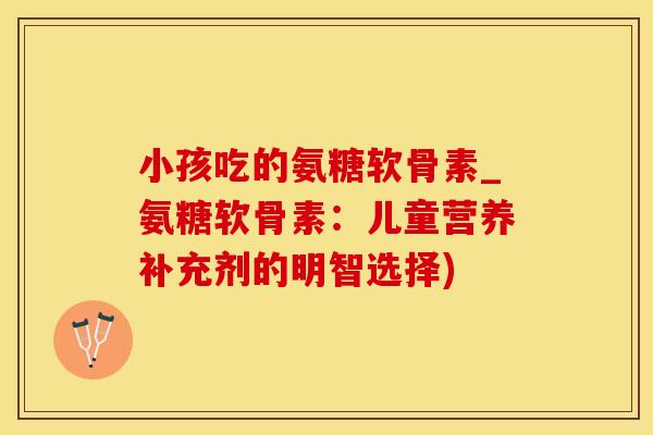 小孩吃的氨糖软骨素_氨糖软骨素：儿童营养补充剂的明智选择)