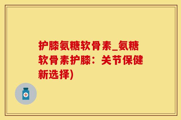 护膝氨糖软骨素_氨糖软骨素护膝：关节保健新选择)
