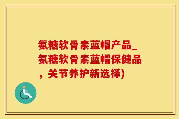 氨糖软骨素蓝帽产品_氨糖软骨素蓝帽保健品，关节养护新选择)