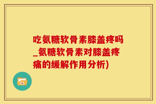 吃氨糖软骨素膝盖疼吗_氨糖软骨素对膝盖疼痛的缓解作用分析)