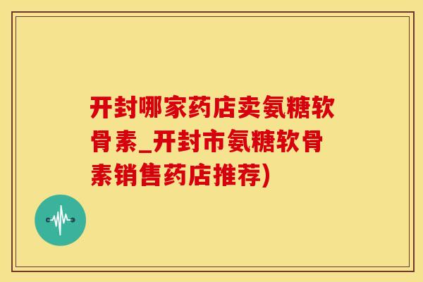 开封哪家药店卖氨糖软骨素_开封市氨糖软骨素销售药店推荐)