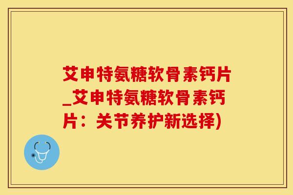 艾申特氨糖软骨素钙片_艾申特氨糖软骨素钙片：关节养护新选择)