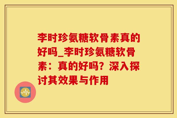 李时珍氨糖软骨素真的好吗_李时珍氨糖软骨素：真的好吗？深入探讨其效果与作用