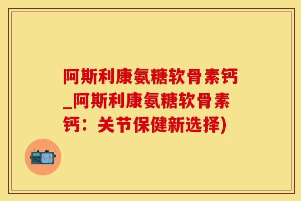 阿斯利康氨糖软骨素钙_阿斯利康氨糖软骨素钙：关节保健新选择)