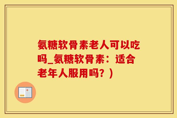 氨糖软骨素老人可以吃吗_氨糖软骨素：适合老年人服用吗？)