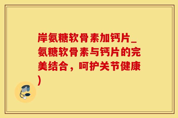 岸氨糖软骨素加钙片_氨糖软骨素与钙片的完美结合，呵护关节健康)