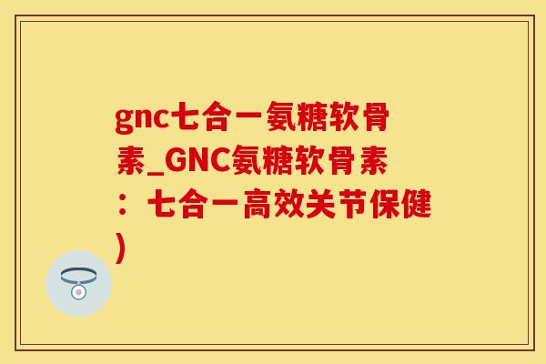 gnc七合一氨糖软骨素_GNC氨糖软骨素：七合一高效关节保健)