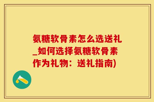 氨糖软骨素怎么选送礼_如何选择氨糖软骨素作为礼物：送礼指南)