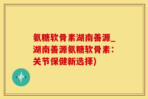 氨糖软骨素湖南善源_湖南善源氨糖软骨素：关节保健新选择)
