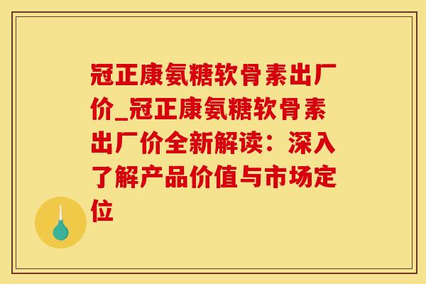 冠正康氨糖软骨素出厂价_冠正康氨糖软骨素出厂价全新解读：深入了解产品价值与市场定位