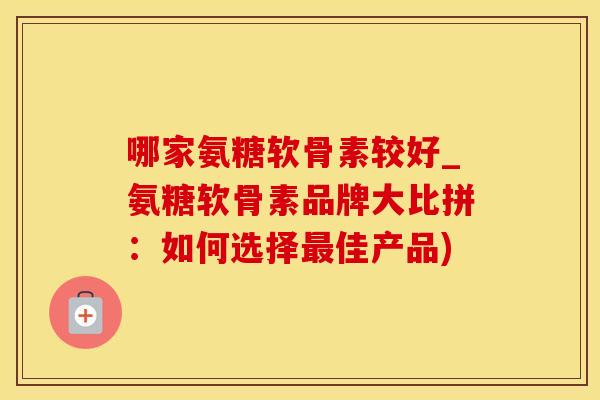 哪家氨糖软骨素较好_氨糖软骨素品牌大比拼：如何选择最佳产品)
