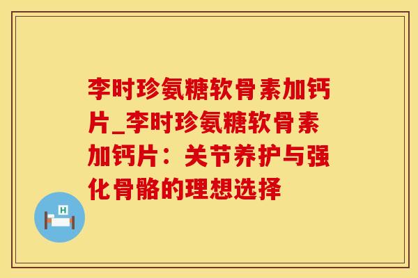 李时珍氨糖软骨素加钙片_李时珍氨糖软骨素加钙片：关节养护与强化骨骼的理想选择