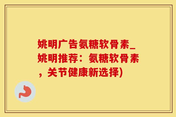 姚明广告氨糖软骨素_姚明推荐：氨糖软骨素，关节健康新选择)