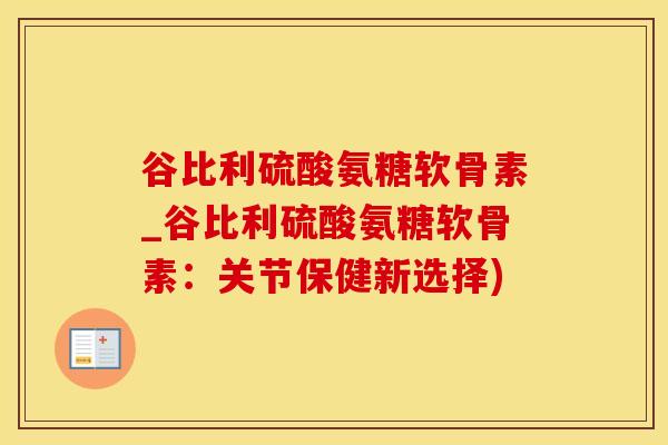 谷比利硫酸氨糖软骨素_谷比利硫酸氨糖软骨素：关节保健新选择)