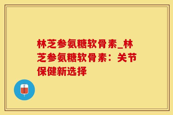 林芝参氨糖软骨素_林芝参氨糖软骨素：关节保健新选择