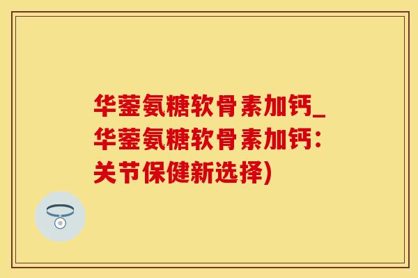 华蓥氨糖软骨素加钙_华蓥氨糖软骨素加钙：关节保健新选择)