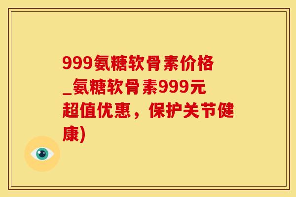 999氨糖软骨素价格_氨糖软骨素999元超值优惠，保护关节健康)