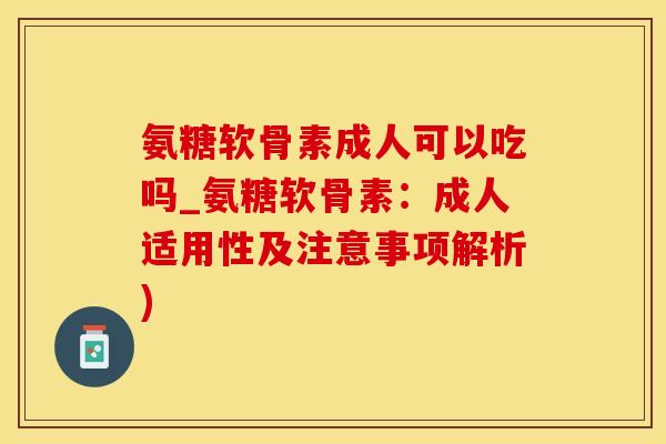 氨糖软骨素成人可以吃吗_氨糖软骨素：成人适用性及注意事项解析)
