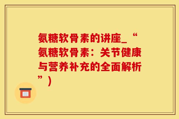 氨糖软骨素的讲座_“氨糖软骨素：关节健康与营养补充的全面解析”)