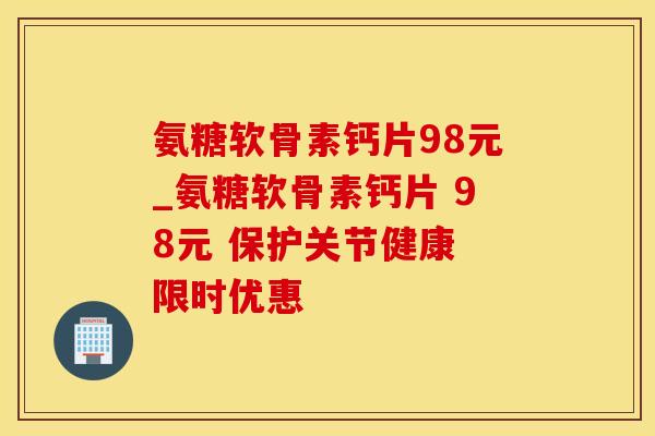 氨糖软骨素钙片98元_氨糖软骨素钙片 98元 保护关节健康 限时优惠