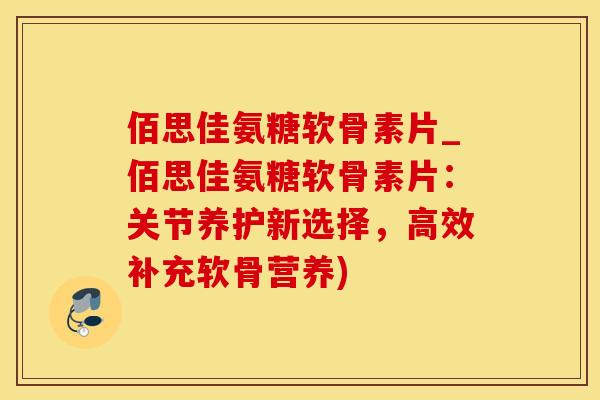 佰思佳氨糖软骨素片_佰思佳氨糖软骨素片：关节养护新选择，高效补充软骨营养)