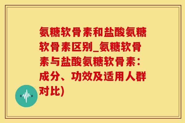 氨糖软骨素和盐酸氨糖软骨素区别_氨糖软骨素与盐酸氨糖软骨素：成分、功效及适用人群对比)